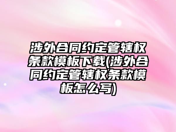 涉外合同約定管轄權條款模板下載(涉外合同約定管轄權條款模板怎么寫)