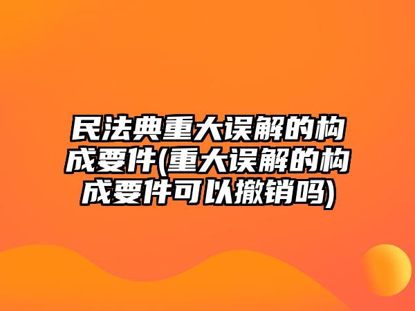 民法典重大誤解的構(gòu)成要件(重大誤解的構(gòu)成要件可以撤銷嗎)