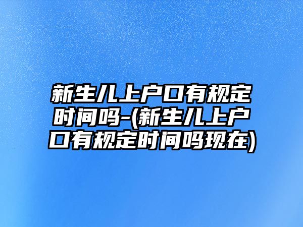 新生兒上戶口有規定時間嗎-(新生兒上戶口有規定時間嗎現在)