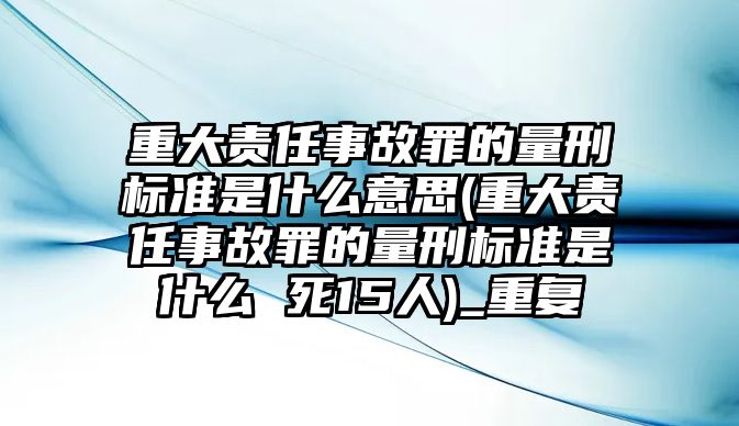 重大責任事故罪的量刑標準是什么意思(重大責任事故罪的量刑標準是什么 死15人)_重復(fù)