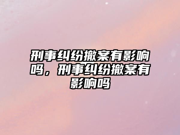 刑事糾紛撤案有影響嗎，刑事糾紛撤案有影響嗎