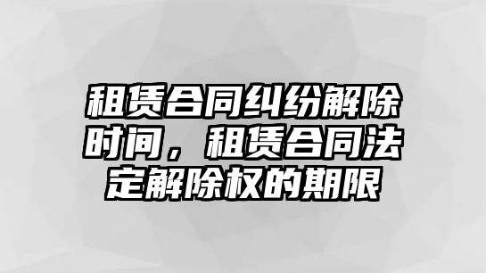 租賃合同糾紛解除時間，租賃合同法定解除權的期限