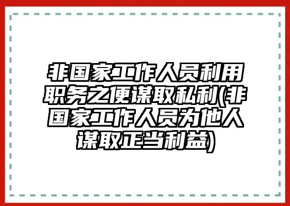 非國(guó)家工作人員利用職務(wù)之便謀取私利(非國(guó)家工作人員為他人謀取正當(dāng)利益)