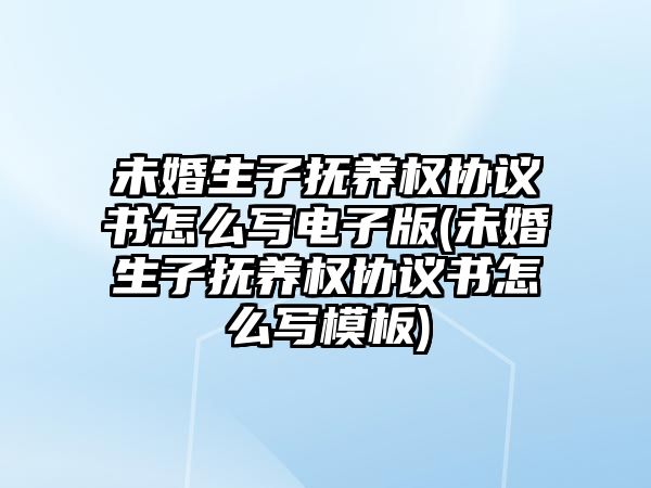 未婚生子撫養權協議書怎么寫電子版(未婚生子撫養權協議書怎么寫模板)