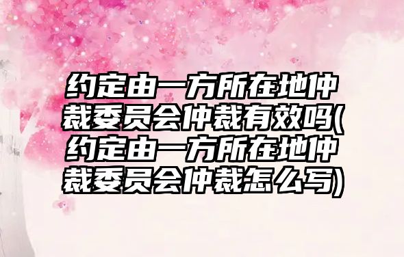 約定由一方所在地仲裁委員會仲裁有效嗎(約定由一方所在地仲裁委員會仲裁怎么寫)