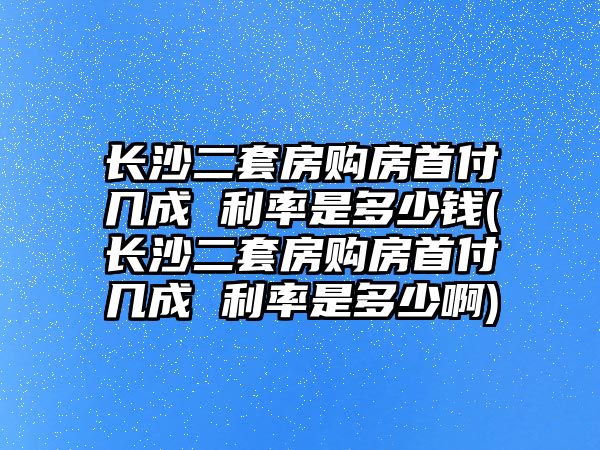 長沙二套房購房首付幾成 利率是多少錢(長沙二套房購房首付幾成 利率是多少啊)