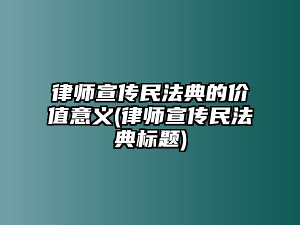 律師宣傳民法典的價值意義(律師宣傳民法典標題)