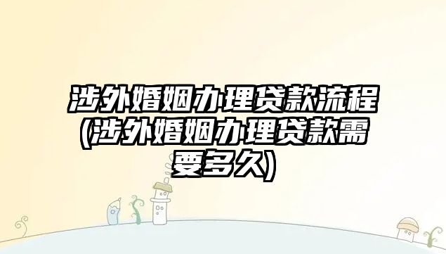 涉外婚姻辦理貸款流程(涉外婚姻辦理貸款需要多久)