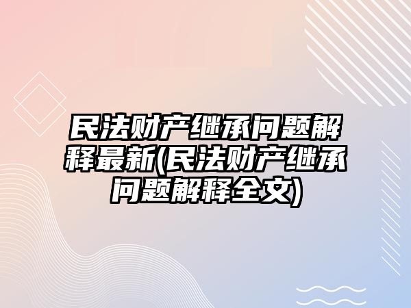 民法財產繼承問題解釋最新(民法財產繼承問題解釋全文)