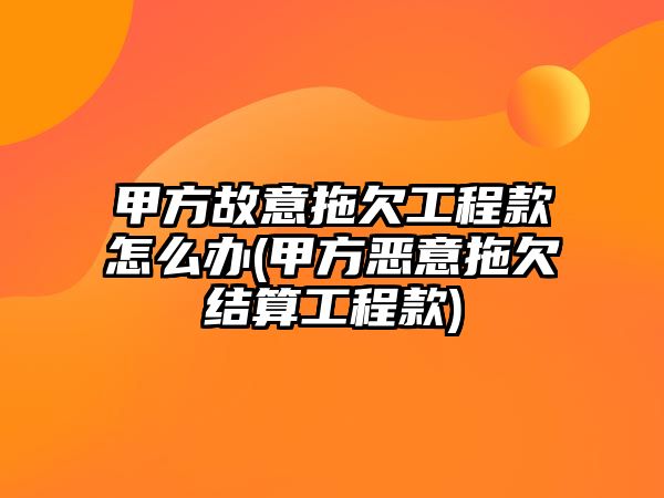 甲方故意拖欠工程款怎么辦(甲方惡意拖欠結算工程款)