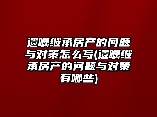 遺囑繼承房產的問題與對策怎么寫(遺囑繼承房產的問題與對策有哪些)