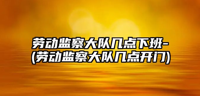 勞動監察大隊幾點下班-(勞動監察大隊幾點開門)