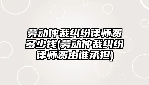 勞動仲裁糾紛律師費多少錢(勞動仲裁糾紛律師費由誰承擔)