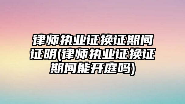 律師執業證換證期間證明(律師執業證換證期間能開庭嗎)