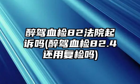 醉駕血檢82法院起訴嗎(醉駕血檢82.4還用復檢嗎)