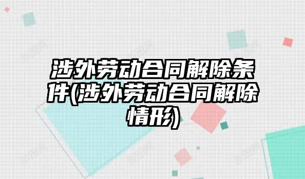 涉外勞動合同解除條件(涉外勞動合同解除情形)