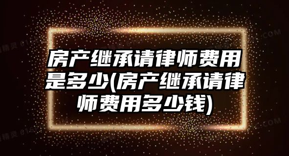 房產繼承請律師費用是多少(房產繼承請律師費用多少錢)