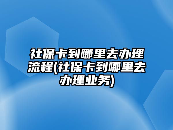 社保卡到哪里去辦理流程(社保卡到哪里去辦理業務)