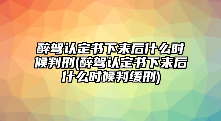 醉駕認定書下來后什么時候判刑(醉駕認定書下來后什么時候判緩刑)