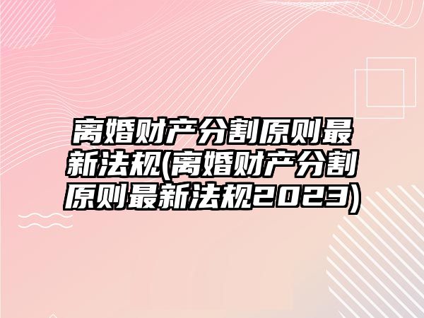 離婚財產分割原則最新法規(離婚財產分割原則最新法規2023)