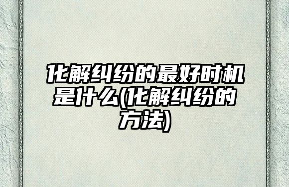 化解糾紛的最好時機是什么(化解糾紛的方法)