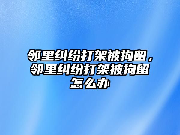 鄰里糾紛打架被拘留，鄰里糾紛打架被拘留怎么辦