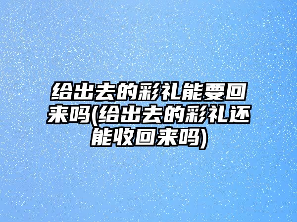 給出去的彩禮能要回來嗎(給出去的彩禮還能收回來嗎)