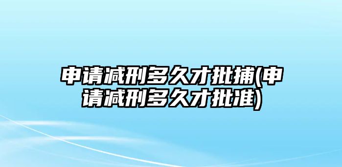 申請減刑多久才批捕(申請減刑多久才批準(zhǔn))