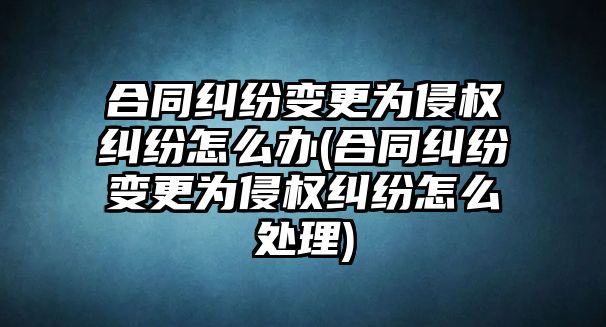 合同糾紛變更為侵權糾紛怎么辦(合同糾紛變更為侵權糾紛怎么處理)