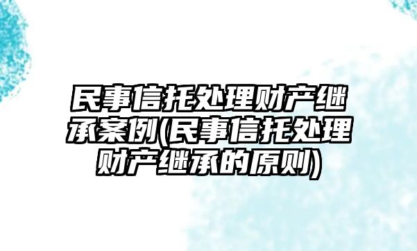 民事信托處理財(cái)產(chǎn)繼承案例(民事信托處理財(cái)產(chǎn)繼承的原則)