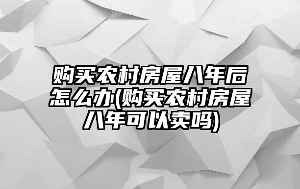 購(gòu)買農(nóng)村房屋八年后怎么辦(購(gòu)買農(nóng)村房屋八年可以賣嗎)