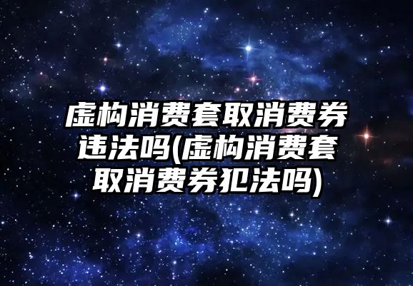 虛構(gòu)消費套取消費券違法嗎(虛構(gòu)消費套取消費券犯法嗎)