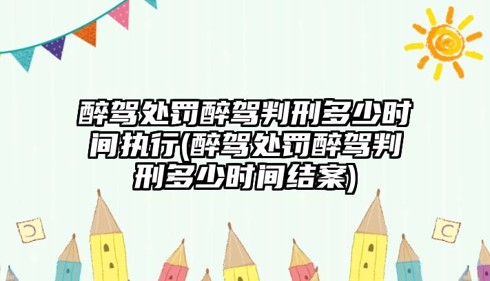 醉駕處罰醉駕判刑多少時間執行(醉駕處罰醉駕判刑多少時間結案)