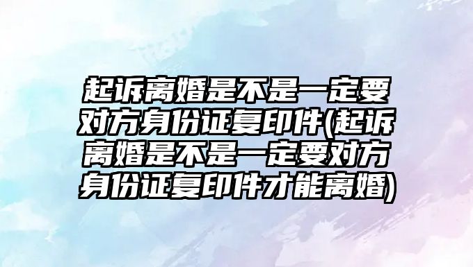 起訴離婚是不是一定要對方身份證復印件(起訴離婚是不是一定要對方身份證復印件才能離婚)