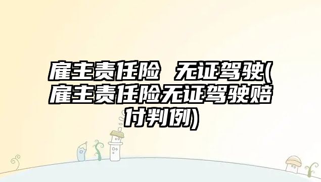 雇主責任險 無證駕駛(雇主責任險無證駕駛賠付判例)