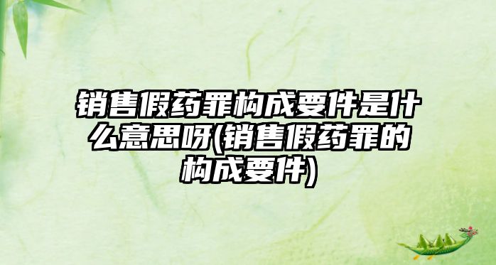 銷售假藥罪構成要件是什么意思呀(銷售假藥罪的構成要件)