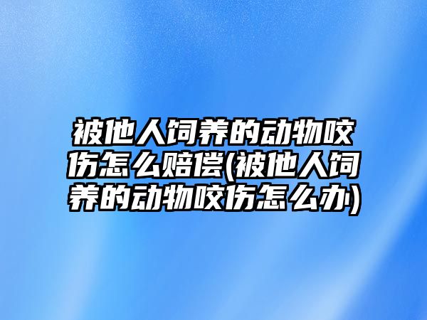 被他人飼養(yǎng)的動物咬傷怎么賠償(被他人飼養(yǎng)的動物咬傷怎么辦)