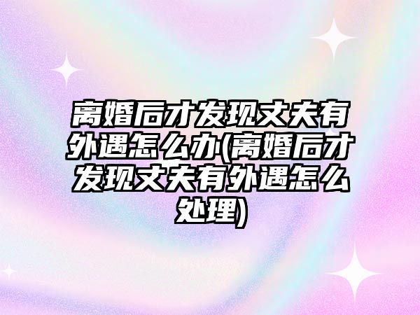 離婚后才發現丈夫有外遇怎么辦(離婚后才發現丈夫有外遇怎么處理)