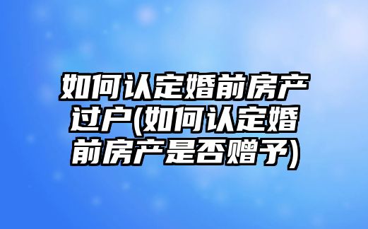 如何認定婚前房產(chǎn)過戶(如何認定婚前房產(chǎn)是否贈予)