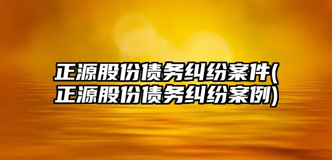 正源股份債務糾紛案件(正源股份債務糾紛案例)