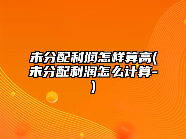 未分配利潤怎樣算高(未分配利潤怎么計算-)