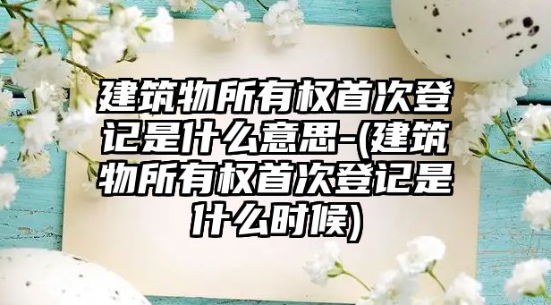 建筑物所有權首次登記是什么意思-(建筑物所有權首次登記是什么時候)