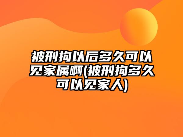 被刑拘以后多久可以見家屬啊(被刑拘多久可以見家人)