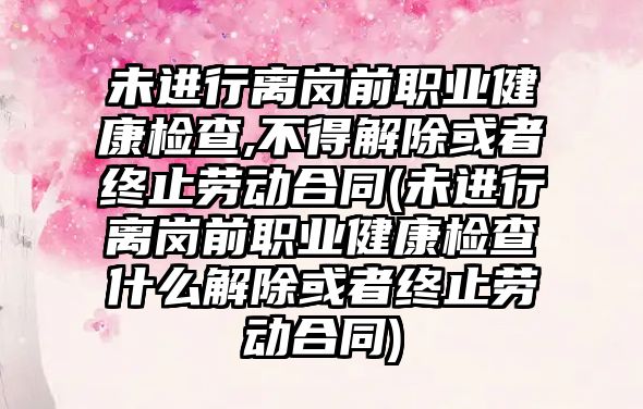 未進行離崗前職業健康檢查,不得解除或者終止勞動合同(未進行離崗前職業健康檢查什么解除或者終止勞動合同)