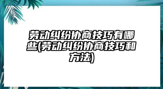 勞動糾紛協(xié)商技巧有哪些(勞動糾紛協(xié)商技巧和方法)