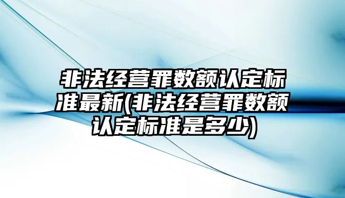 非法經(jīng)營罪數(shù)額認定標準最新(非法經(jīng)營罪數(shù)額認定標準是多少)