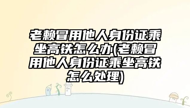 老賴冒用他人身份證乘坐高鐵怎么辦(老賴冒用他人身份證乘坐高鐵怎么處理)