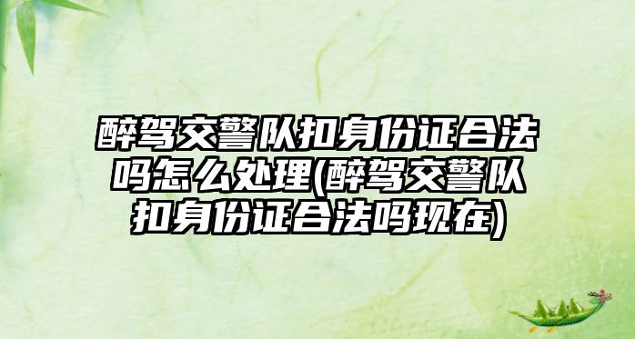 醉駕交警隊扣身份證合法嗎怎么處理(醉駕交警隊扣身份證合法嗎現(xiàn)在)