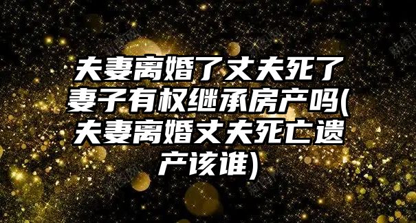 夫妻離婚了丈夫死了妻子有權繼承房產嗎(夫妻離婚丈夫死亡遺產該誰)