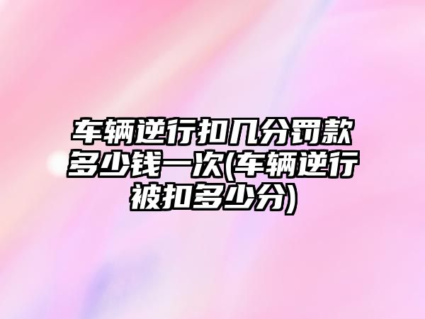 車輛逆行扣幾分罰款多少錢一次(車輛逆行被扣多少分)